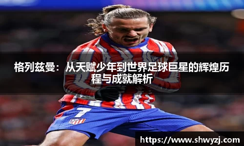 格列兹曼：从天赋少年到世界足球巨星的辉煌历程与成就解析